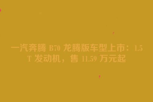 一汽奔腾 B70 龙腾版车型上市：1.5T 发动机，售 11.59 万元起