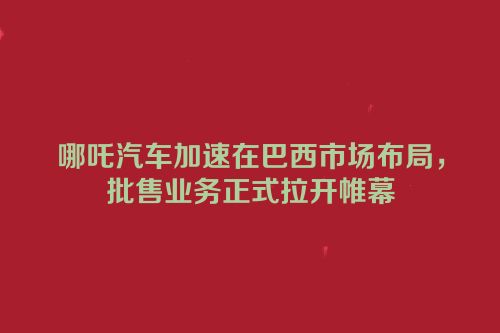 哪吒汽车加速在巴西市场布局，批售业务正式拉开帷幕