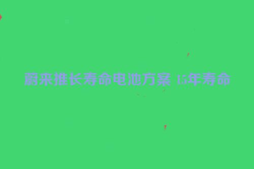 蔚来推长寿命电池方案 15年寿命