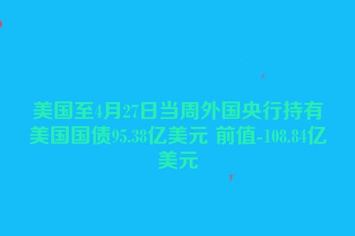 美国至4月27日当周外国央行持有美国国债95.38亿美元 前值-108.84亿美元