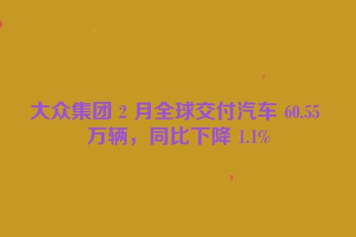大众集团 2 月全球交付汽车 60.55 万辆，同比下降 1.1%