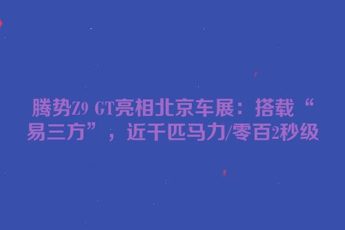 腾势Z9 GT亮相北京车展：搭载“易三方”，近千匹马力/零百2秒级