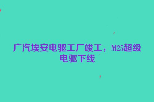 广汽埃安电驱工厂竣工，M25超级电驱下线