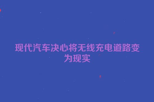 现代汽车决心将无线充电道路变为现实