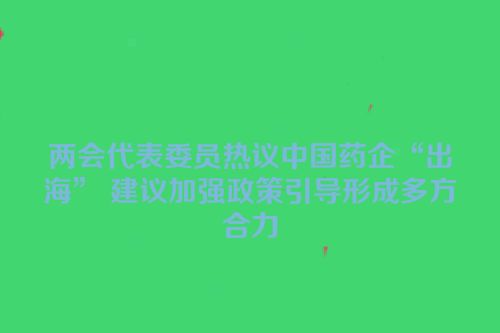 两会代表委员热议中国药企“出海” 建议加强政策引导形成多方合力