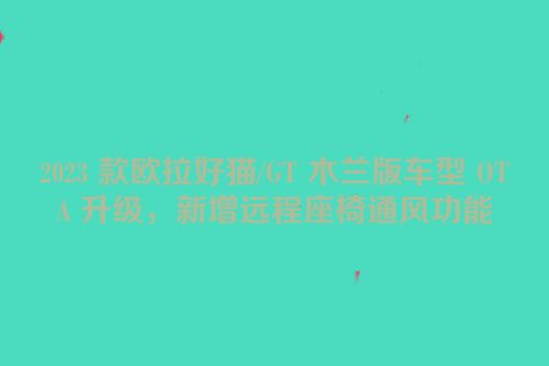 2023 款欧拉好猫/GT 木兰版车型 OTA 升级，新增远程座椅通风功能