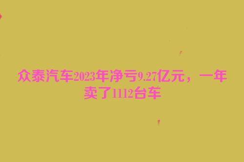 众泰汽车2023年净亏9.27亿元，一年卖了1112台车