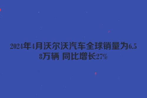 2024年4月沃尔沃汽车全球销量为6.58万辆 同比增长27%