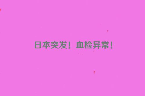 日本突发！血检异常！