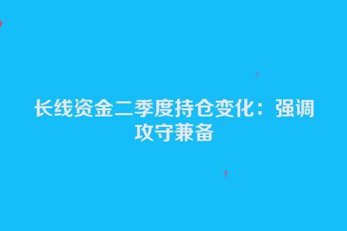 长线资金二季度持仓变化：强调攻守兼备
