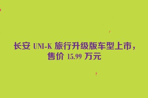长安 UNI-K 旅行升级版车型上市，售价 15.99 万元