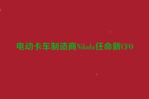 电动卡车制造商Nikola任命新CFO