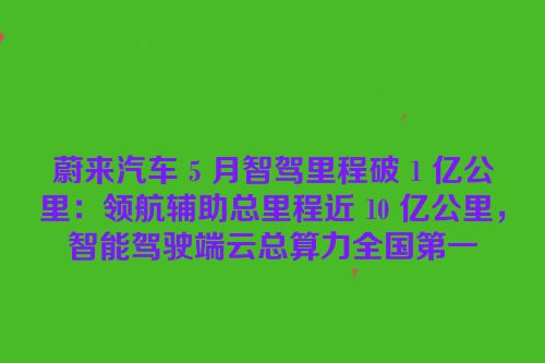 蔚来汽车 5 月智驾里程破 1 亿公里：领航辅助总里程近 10 亿公里，智能驾驶端云总算力全国第一