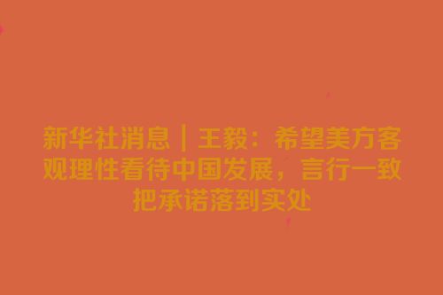新华社消息｜王毅：希望美方客观理性看待中国发展，言行一致把承诺落到实处