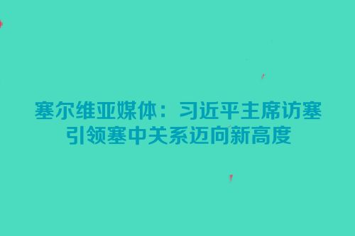 塞尔维亚媒体：习近平主席访塞引领塞中关系迈向新高度