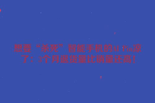想要“杀死”智能手机的AI Pin凉了：3个月退货量比销量还高！