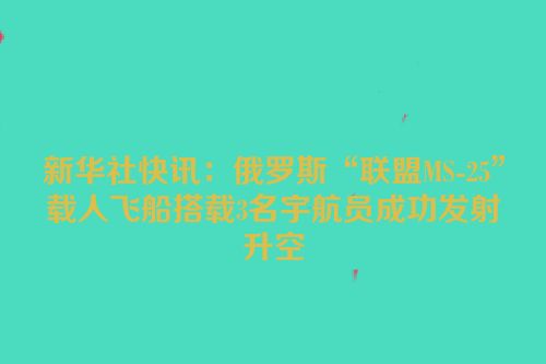 新华社快讯：俄罗斯“联盟MS-25”载人飞船搭载3名宇航员成功发射升空