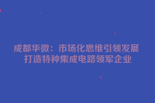 成都华微：市场化思维引领发展 打造特种集成电路领军企业