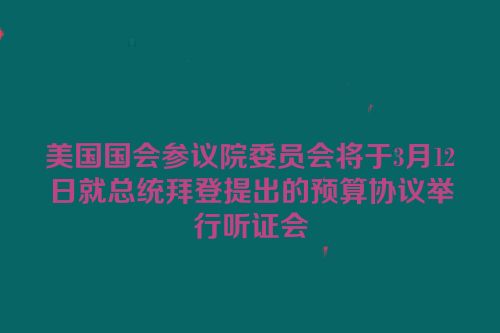 美国国会参议院委员会将于3月12日就总统拜登提出的预算协议举行听证会
