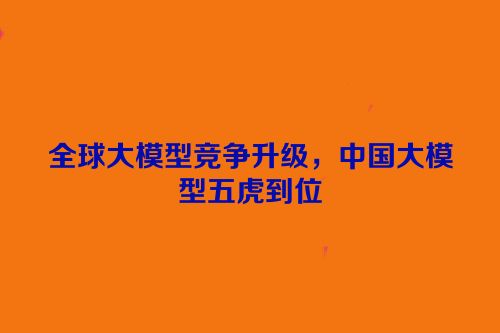 全球大模型竞争升级，中国大模型五虎到位