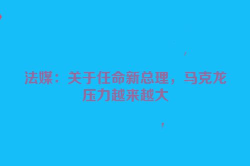法媒：关于任命新总理，马克龙压力越来越大