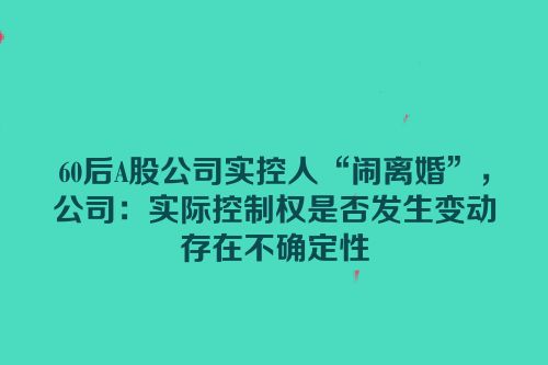 60后A股公司实控人“闹离婚”，公司：实际控制权是否发生变动存在不确定性