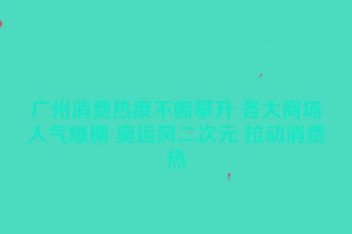 广州消费热度不断攀升 各大商场人气爆棚 奥运风二次元 拉动消费热