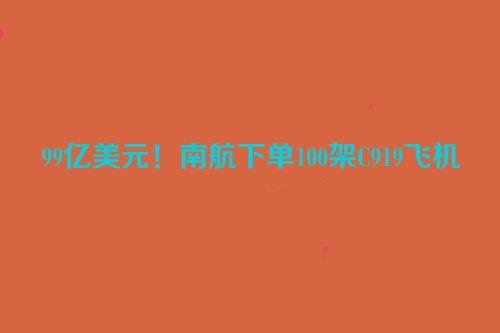 99亿美元！南航下单100架C919飞机