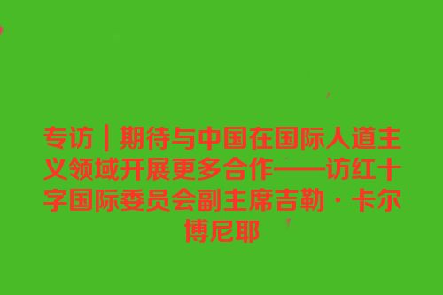 专访｜期待与中国在国际人道主义领域开展更多合作——访红十字国际委员会副主席吉勒·卡尔博尼耶