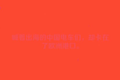 喊着出海的中国电车们，却卡在了欧洲港口。