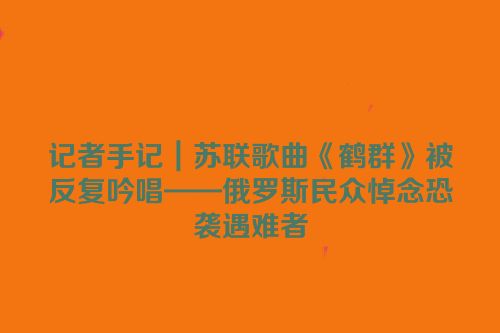 记者手记｜苏联歌曲《鹤群》被反复吟唱——俄罗斯民众悼念恐袭遇难者