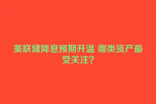 美联储降息预期升温 哪类资产最受关注？
