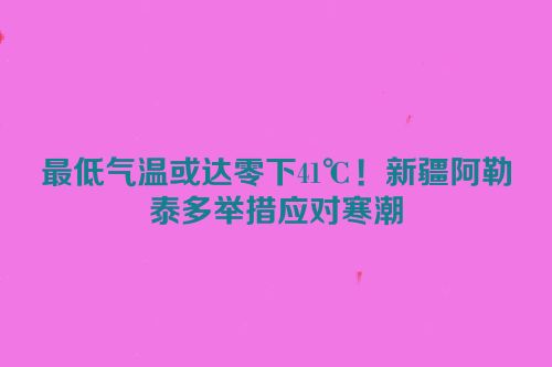 最低气温或达零下41℃！新疆阿勒泰多举措应对寒潮