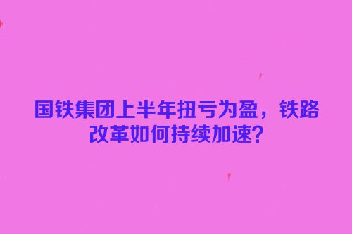 国铁集团上半年扭亏为盈，铁路改革如何持续加速？
