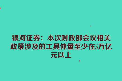 银河证券：本次财政部会议相关政策涉及的工具体量至少在5万亿元以上