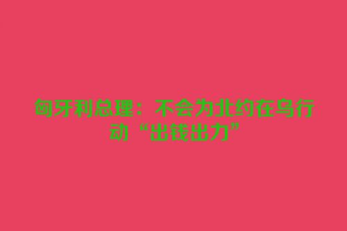 匈牙利总理：不会为北约在乌行动“出钱出力”