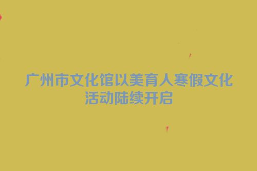 广州市文化馆以美育人寒假文化活动陆续开启