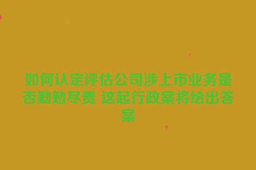 如何认定评估公司涉上市业务是否勤勉尽责 这起行政案将给出答案