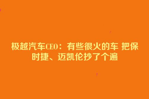 极越汽车CEO：有些很火的车 把保时捷、迈凯伦抄了个遍