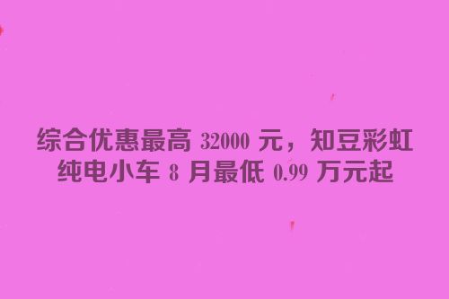 综合优惠最高 32000 元，知豆彩虹纯电小车 8 月最低 0.99 万元起