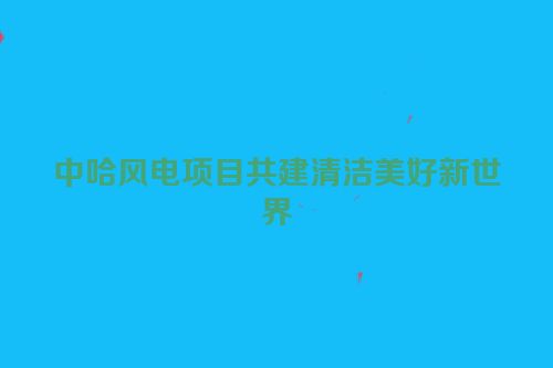 中哈风电项目共建清洁美好新世界