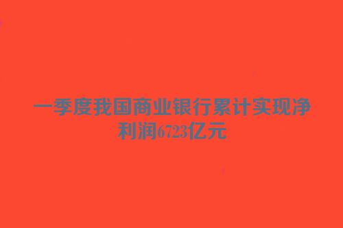 一季度我国商业银行累计实现净利润6723亿元