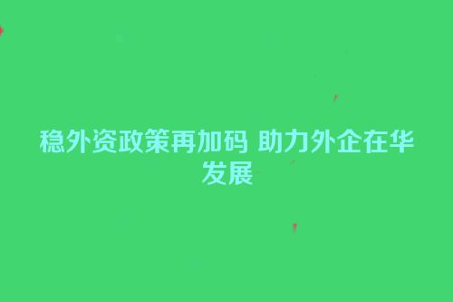 稳外资政策再加码 助力外企在华发展