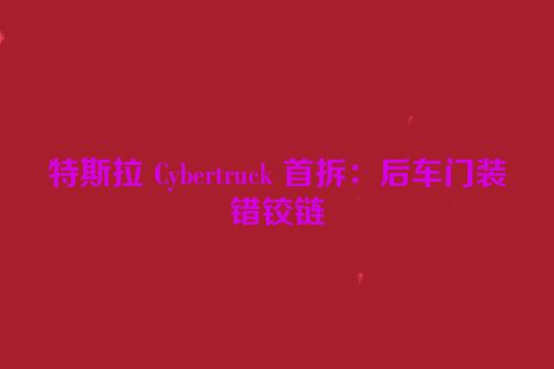 特斯拉 Cybertruck 首拆：后车门装错铰链