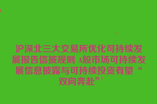 沪深北三大交易所优化可持续发展报告信披规则 A股市场可持续发展信息披露与可持续投资有望“双向奔赴”