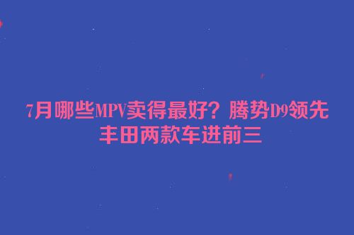 7月哪些MPV卖得最好？腾势D9领先 丰田两款车进前三