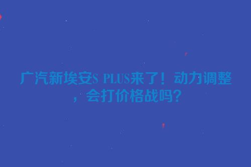 广汽新埃安S PLUS来了！动力调整，会打价格战吗？