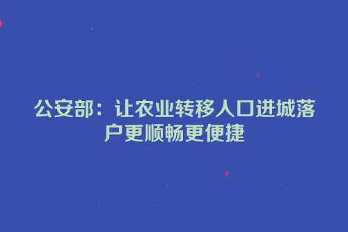 公安部：让农业转移人口进城落户更顺畅更便捷