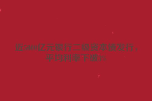 近5000亿元银行二级资本债发行，平均利率下破3%