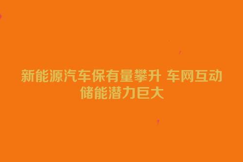 新能源汽车保有量攀升 车网互动储能潜力巨大